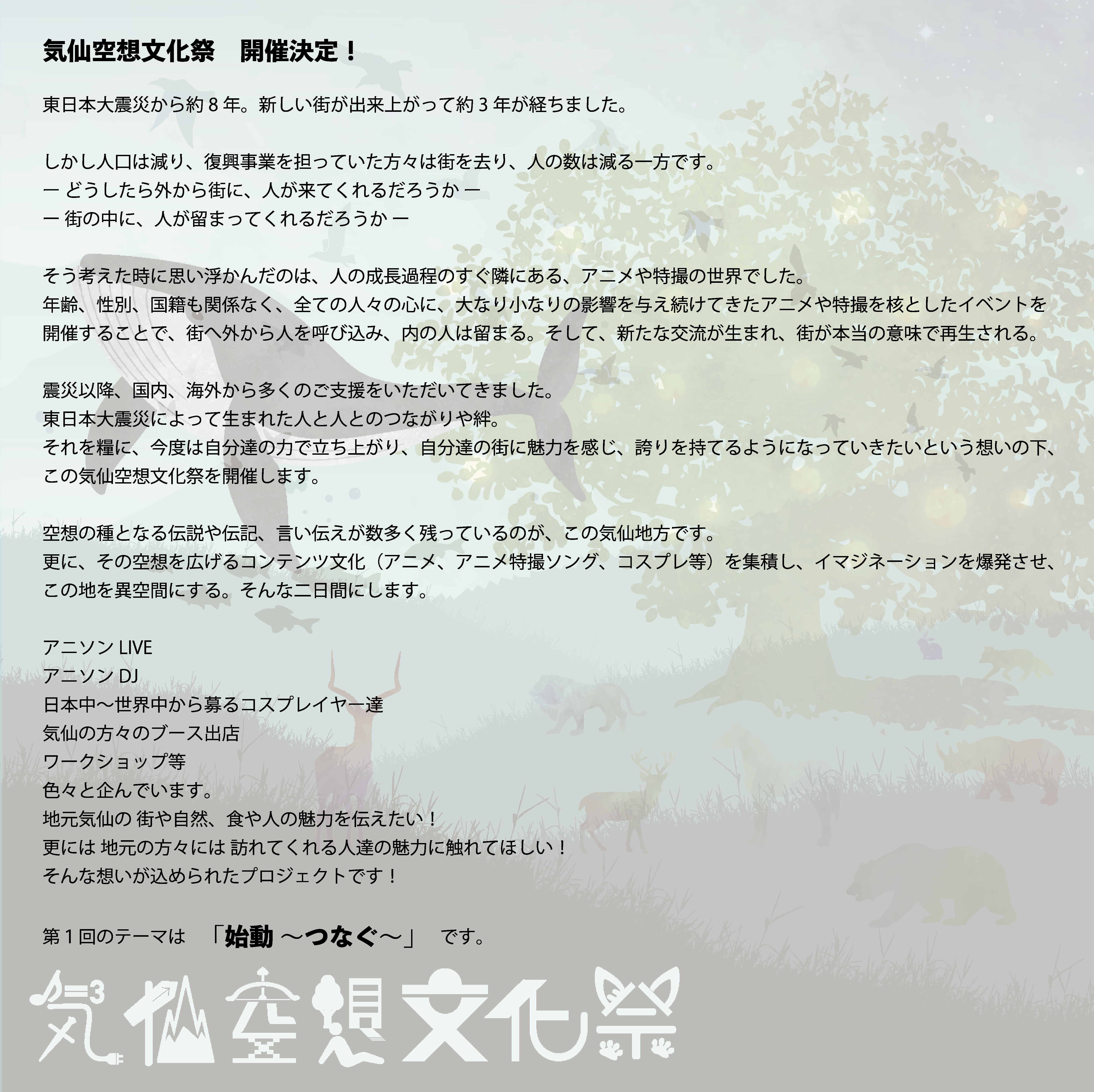 気仙空想文化祭とは？気仙空想文化祭 ２０１９ 2019　開催決定！東日本大震災から約8年。新しい街が出来上がって約3年が経ちました。しかし街を訪れる人の数は減る一方です。どうしたら外から街に人が来てくれるだろうか。内に、街に人が留まってくれるだろうか。そう考えた時に思い浮かんだのは、人の成長過程のすぐ隣にある、アニメや特撮の世界。年齢、性別、国籍も関係なく、全ての人々の心に大なり小なりの影響を与え続けてきたアニメや特撮を核としたイベントを開催することで、街へ外から人を呼び込み、内の人は留まる。そして、新たな交流が生まれ街が本当の意味で再生される。震災以降、国内、海外から多くのご支援をいただいてきました。東日本大震災によって生まれた人と人とのつながりや絆。それを糧に、今度は自分達の力で立ち上がり、自分達の街に魅力や誇りを持てるようになってほしいという想いの元、この気仙空想文化祭を開催します。空想の種となる伝説や伝記、言い伝えが数多く残っているこの気仙地方です。更にその空想を広げるコンテンツ文化（アニメ、アニメ特撮ソング、コスプレ等）を集積し、イマジネーションを爆発させて この地を異空間にする そんな二日間にします。アニソンLIVEアニソンDJ日本中〜世界中から募るコスプレイヤー達気仙の方々のブース出店ワークショップ等色々と企んでおります地元気仙の 街や自然、食や人の魅力を伝えたい！更には 地元の方々には 訪れてくれる人達の魅力に触れてほしい！そんな想いが込められたプロジェクトです！第１回のテーマはメインテーマ「始動 ～つなぐ～」です。